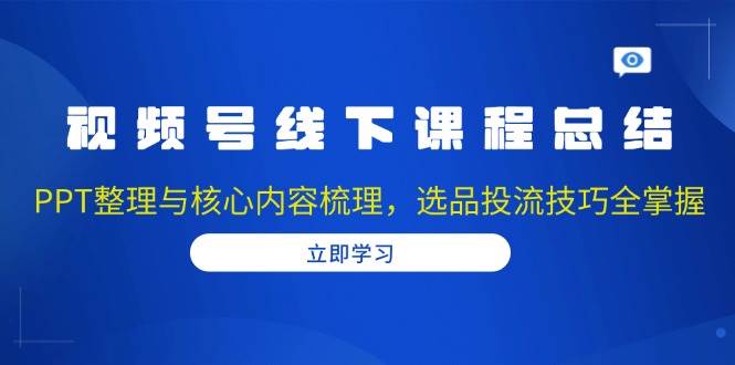 视频号线下课程总结：PPT整理与核心内容梳理，选品投流技巧全掌握-时创创业网