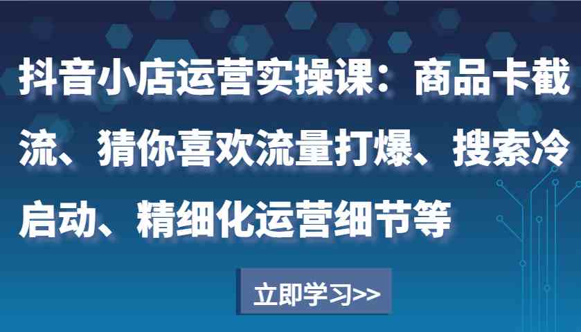 抖音小店运营实操课：商品卡截流、猜你喜欢流量打爆、搜索冷启动、精细化运营细节等-时创创业网