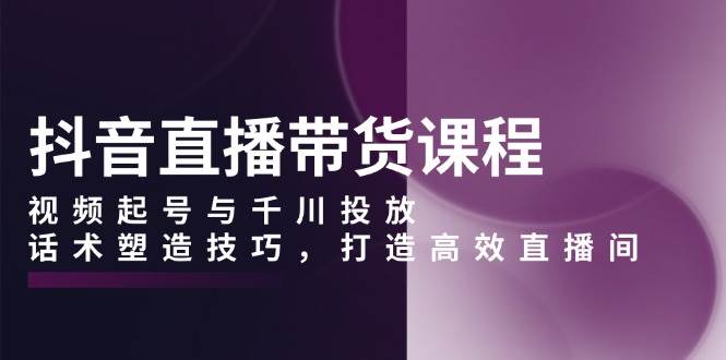 抖音直播带货课程，视频起号与千川投放，话术塑造技巧，打造高效直播间-时创创业网