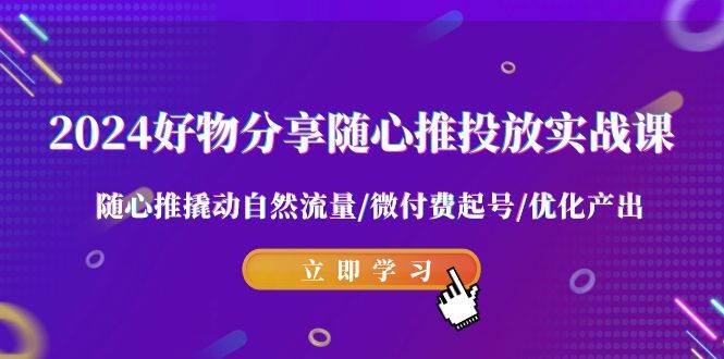 2024好物分享-随心推投放实战课 随心推撬动自然流量/微付费起号/优化产出-时创创业网