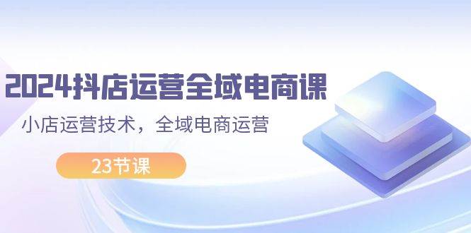 2024抖店运营-全域电商课，小店运营技术，全域电商运营（23节课）-时创创业网