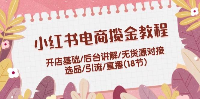 小红书电商揽金教程：开店基础/后台讲解/无货源对接/选品/引流/直播(18节)-时创创业网