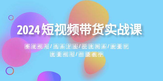 2024短视频带货实战课：赛道规划·选品方法·投流测品·放量玩法·流量规划-时创创业网