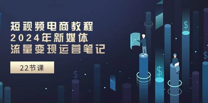 短视频电商教程：2024年新媒体流量变现运营笔记（25节课）-时创创业网