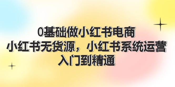 0基础做小红书电商，小红书无货源，小红书系统运营，入门到精通 (70节)-时创创业网