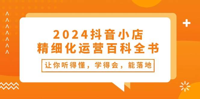 2024抖音小店-精细化运营百科全书：让你听得懂，学得会，能落地（34节课）-时创创业网