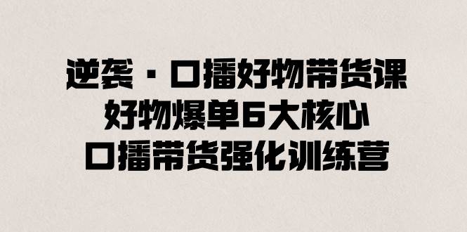 逆袭·口播好物带货课，好物爆单6大核心，口播带货强化训练营-时创创业网